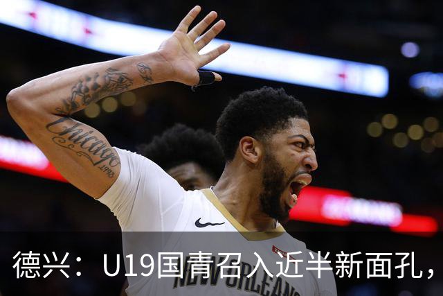 德兴：U19国青召入近半新面孔，邀约印尼国青队来华热身两场